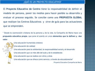 ¿QUÉ ES UN PROYECTO EDUCATIVO?

El Proyecto Educativo de Centro tiene la responsabilidad de definir el
modelo de persona, poner los medios para hacer posible su desarrollo y
evaluar el proceso seguido. Se concibe como una PROPUESTA GLOBAL
que realizan los Centros Educativos y sirve de guía para las actuaciones
que se emprenden.

“ Desde la cosmovisión cristiana de la persona y de la vida, la Compañía de María hace una
propuesta educativa propia, que pone el acento en unos elementos que la definen y dan
valor:
            Una educación humanista cristiana
            Una educación de calidad
            Una educación para la solidaridad, la responsabilidad social y el desarrollo
            Una educación que va más allá del aula y de lo establecido
            Una educación que se realiza con otros y otras
            Una educación que se ofrece como servicio, a través de educadores/as”
                                                             Proyecto Educativo Compañía de María
 