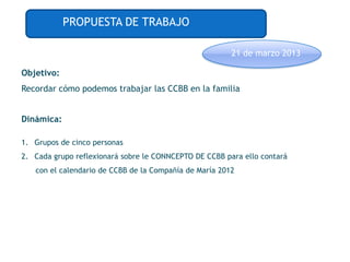PROPUESTA DE TRABAJO

                                                        21 de marzo 2013

Objetivo:
Recordar cómo podemos trabajar las CCBB en la familia


Dinámica:

1. Grupos de cinco personas
2. Cada grupo reflexionará sobre le CONNCEPTO DE CCBB para ello contará
   con el calendario de CCBB de la Compañía de María 2012
 