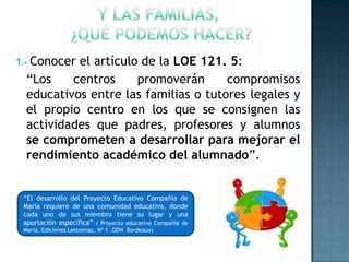 1.- Conocerel artículo de la LOE 121. 5:
  “Los    centros     promoverán      compromisos
  educativos entre las familias o tutores legales y
  el propio centro en los que se consignen las
  actividades que padres, profesores y alumnos
  se comprometen a desarrollar para mejorar el
  rendimiento académico del alumnado”.


 “El desarrollo del Proyecto Educativo Compañía de
 María requiere de una comunidad educativa, donde
 cada uno de sus miembro tiene su lugar y una
 aportación específica” ( Proyecto educativo Compañía de
 María. Ediciones Lestonnac. Nº 1 .ODN Bordeaux)
 