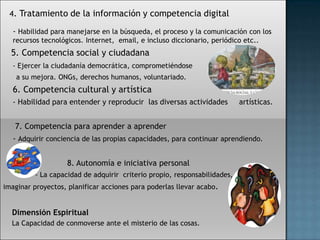 4. Tratamiento de la información y competencia digital

  - Habilidad para manejarse en la búsqueda, el proceso y la comunicación con los
  recursos tecnológicos. Internet, email, e incluso diccionario, periódico etc..
  5. Competencia social y ciudadana
  - Ejercer la ciudadanía democrática, comprometiéndose
    a su mejora. ONGs, derechos humanos, voluntariado.
  6. Competencia cultural y artística
  - Habilidad para entender y reproducir las diversas actividades         artísticas.


   7. Competencia para aprender a aprender
  - Adquirir conciencia de las propias capacidades, para continuar aprendiendo.


                   8. Autonomía e iniciativa personal
         - La capacidad de adquirir criterio propio, responsabilidades,
imaginar proyectos, planificar acciones para poderlas llevar acabo.


  Dimensión Espiritual
  La Capacidad de conmoverse ante el misterio de las cosas.
 