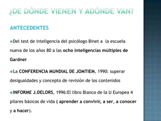 ANTECEDENTES

 Del   test de inteligencia del psicólogo Binet a la escuela

nueva de los años 80 a las ocho inteligencias múltiples de

Gardner

 La   CONFERENCIA MUNDIAL DE JOMTIEM, 1990: superar

desigualdades y concepto de revisión de los contenidos

 INFORME     J.DELORS, 1996:El libro Blanco de la U Europea 4

pilares básicos de vida ( aprender a convivir, a ser, a conocer

y a hacer).
 