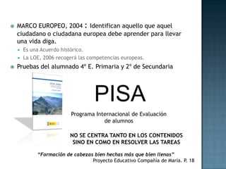    MARCO EUROPEO, 2004 : Identifican aquello que aquel
    ciudadano o ciudadana europea debe aprender para llevar
    una vida diga.
       Es una Acuerdo histórico.
       La LOE, 2006 recogerá las competencias europeas.
   Pruebas del alumnado 4º E. Primaria y 2º de Secundaria




                                    PISA
                          Programa Internacional de Evaluación
                                      de alumnos

                          NO SE CENTRA TANTO EN LOS CONTENIDOS
                           SINO EN COMO EN RESOLVER LAS TAREAS

             “Formación de cabezas bien hechas más que bien llenas”
                                  Proyecto Educativo Compañía de María. P. 18
 