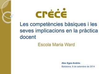 Les competències bàsiques i les 
seves implicacions en la pràctica 
docent 
Escola Maria Ward 
Alex Egea Andrés 
Badalona, 8 de setembre de 2014 
 