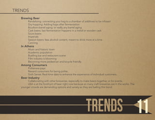 Brewing Beer
	 Randalizing: connecting your keg to a chamber of additives to be infused
	 Dry-hopping: Adding hops after fermentation
	 Bourbon-barrel aging: or really any barrel aging
	 Cask beers: last fermentation happens in a metal or wooden cask
	 Sours beers
	Imperials
	 Session beers: less alcohol content, meant to drink more at a time
	Canning
In Athens
	 Music and historic town
	 Academic population
	 Bustling bar and restaurant scene
	 Film industry is blooming
	 Becoming more pedestrian and bicycle friendly
Among Consumers
	 Politeness pays
	 Reward consumers for being polite.
	 Sixth Sense: Real-time data to enhance the experience of individual customers.
Beer Industry
	 Collaborating with other breweries, especially to make beers together, or for events.
	 USA is at the forefront of beer right now because so many craft breweries are in the works. The
younger crowds are demanding options and variety so they are fueling this trend.
TRENDS
11
 