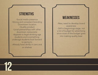 stRengths
weaknesses-Social media presence
-Strong and consistent branding
-Downtown location
-Quality product
-Local partnerships with other
downtown restaurants
-Appeals to legal drinking age
students and is something
underage students look forward
to going to
-Already have drinks in cans and
on shelves
-New, need to develop brand
awareness
-Still in beginnings stage, not
a lot of budget for advertising
since most of the budget goes
into making quality beer
12
 