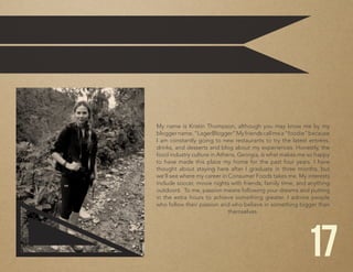 My name is Kristin Thompson, although you may know me by my
bloggername,“LagerBlogger”Myfriendscallmea“foodie”because
I am constantly going to new restaurants to try the latest entrées,
drinks, and desserts and blog about my experiences. Honestly, the
food industry culture in Athens, Georgia, is what makes me so happy
to have made this place my home for the past four years. I have
thought about staying here after I graduate in three months, but
we’ll see where my career in Consumer Foods takes me. My interests
include soccer, movie nights with friends, family time, and anything
outdoors. To me, passion means following your dreams and putting
in the extra hours to achieve something greater. I admire people
who follow their passion and who believe in something bigger than
themselves.
17
 