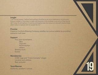 Insight
“I am my own person. I believe food and beer should be an art and an experience, not just some-
thing to indulge in. I have been to eight craft breweries in the southeast, even some of them by my-
self. I enjoy the atmosphere of creativity and togetherness that everyone in the craft industry shares,
which makes it a special niche for people like me.”
Promise
Creature Comforts Brewing Company satisfies my curious palette by providing
authentic craft beer.
Support
	 Four year round beers
		Bibo
		Tropicalia
		Reclaimed Rye
		Athena
	 Brewery tours
	Events
	
Mandatories
	 CCBC logo and “Crave Curiosity” slogan
	 Location and address
	 Beer pictured
Tone/Manner
Authentic, southern, curious.
19
 