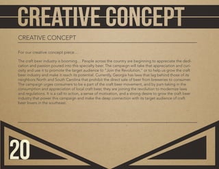 CREATIVE CONCEPT
For our creative concept piece…
The craft beer industry is booming… People across the country are beginning to appreciate the dedi-
cation and passion poured into this specialty beer. The campaign will take that appreciation and curi-
osity and use it to promote the target audience to “Join the Revolution,” or to help us grow the craft
beer industry and make it reach its potential. Currently, Georgia has laws that lag behind those of its
neighbors North and South Carolina that prohibit the direct sale of beer from breweries to consumer.
The campaign urges consumers to be a part of the craft beer movement, and by part-taking in the
consumption and appreciation of local craft beer, they are joining the revolution to modernize laws
and regulations. It is a call to action, a sense of motivation, and a strong desire to grow the craft beer
industry that power this campaign and make the deep connection with its target audience of craft
beer lovers in the southeast.
20
 