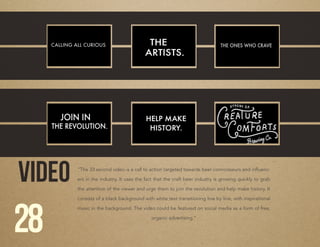 VIDEO “The 33 second video is a call to action targeted towards beer connoisseurs and influenc-
ers in the industry. It uses the fact that the craft beer industry is growing quickly to grab
the attention of the viewer and urge them to join the revolution and help make history. It
consists of a black background with white text transitioning line by line, with inspirational
music in the background. The video could be featured on social media as a form of free,
organic advertising.”
28
 