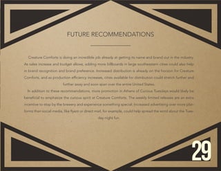 ​Creature Comforts is doing an incredible job already at getting its name and brand out in the industry.
As sales increase and budget allows, adding more billboards in large southeastern cities could also help
in brand recognition and brand preference. Increased distribution is already on the horizon for Creature
Comforts, and as production efficiency increases, cities available for distribution could stretch further and
further away and soon span over the entire United States.
In addition to these recommendations, more promotion in Athens of ​Curious Tuesdays would likely be
beneficial to emphasize the curious spirit at Creature Comforts. The weekly limited releases are an extra
incentive to stop by the brewery and experience something special. Increased advertising over more plat-
forms than social media, like flyers or direct mail, for example, could help spread the word about the Tues-
day night fun.
FUTURE RECOMMENDATIONS
29
 