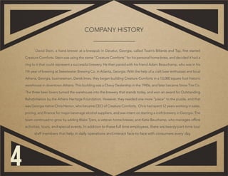 David Stein, a hand brewer at a brewpub in Decatur, Georgia, called Twain’s Billards and Tap, first started
Creature Comforts. Stein was using the name “Creature Comforts” for his personal home brew, and decided it had a
ring to it that could represent a successful brewery. He then paired with his friend Adam Beauchamp, who was in his
7th year of brewing at Sweetwater Brewing Co. in Atlanta, Georgia. With the help of a craft beer enthusiast and local
Athens, Georgia, businessman, Derek Imes, they began building Creature Comforts in a 13,000 square foot historic
warehouse in downtown Athens. This building was a Chevy Dealership in the 1940s, and later became Snow Tire Co.
The three beer lovers turned the warehouse into the brewery that stands today, and won an award for Outstanding
Rehabilitation by the Athens Heritage Foundation. However, they needed one more “piece” to the puzzle, and that
was Georgia native Chris Herron, who became CEO of Creature Comforts. Chris had spent 12 years working in sales,
pricing, and finance for major beverage alcohol suppliers, and was intent on starting a craft brewery in Georgia. The
team continued to grow by adding Blake Tyers, a veteran home brewer, and Katie Beuchamp, who manages office
activities, tours, and special events. In addition to these full time employees, there are twenty part-time tour
staff members that help in daily operations and interact face-to-face with consumers every day.
COMPANY HISTORY
4
 