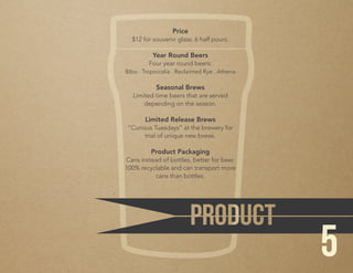 Price
$12 for souvenir glass. 6 half pours.
Year Round Beers
Four year round beers:
Bibo . Tropoicalia . Reclaimed Rye . Athena
Seasonal Brews
Limited time beers that are served
depending on the season.
Limited Release Brews
“Curious Tuesdays” at the brewery for
trial of unique new brews.
Product Packaging
Cans instead of bottles, better for beer.
100% recyclable and can transport more
cans than bottles.
5
 