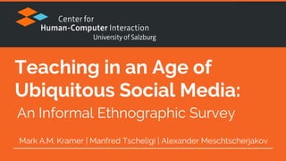 Teaching in an Age of
Ubiquitous Social Media:
Mark A.M. Kramer | Manfred Tscheligi | Alexander Meschtscherjakov
An Informal Ethnographic Survey
 