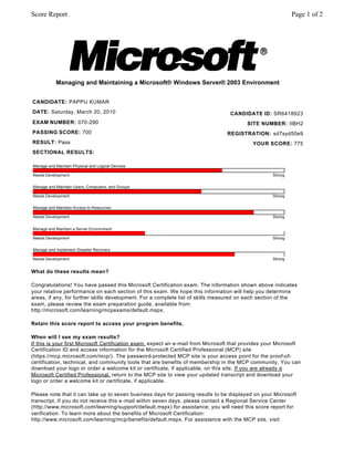 What do these results mean?
Congratulations! You have passed this Microsoft Certification exam. The information shown above indicates
your relative performance on each section of this exam. We hope this information will help you determine
areas, if any, for further skills development. For a complete list of skills measured on each section of the
exam, please review the exam preparation guide, available from:
http://microsoft.com/learning/mcpexams/default.mspx.
Retain this score report to access your program benefits.
When will I see my exam results?
If this is your first Microsoft Certification exam, expect an e-mail from Microsoft that provides your Microsoft
Certification ID and access information for the Microsoft Certified Professional (MCP) site
(https://mcp.microsoft.com/mcp/). The password-protected MCP site is your access point for the proof-of-
certification, technical, and community tools that are benefits of membership in the MCP community. You can
download your logo or order a welcome kit or certificate, if applicable, on this site. If you are already a
Microsoft Certified Professional, return to the MCP site to view your updated transcript and download your
logo or order a welcome kit or certificate, if applicable.
Please note that it can take up to seven business days for passing results to be displayed on your Microsoft
transcript. If you do not receive this e -mail within seven days, please contact a Regional Service Center
(http://www.microsoft.com/learning/support/default.mspx) for assistance; you will need this score report for
verification. To learn more about the benefits of Microsoft Certification:
http://www.microsoft.com/learning/mcp/benefits/default.mspx. For assistance with the MCP site, visit:
Managing and Maintaining a Microsoft® Windows Server® 2003 Environment
CANDIDATE: PAPPU KUMAR
DATE: Saturday, March 20, 2010
EXAM NUMBER: 070-290
PASSING SCORE: 700
RESULT: Pass
SECTIONAL RESULTS:
CANDIDATE ID: SR6418923
SITE NUMBER: IIBH2
REGISTRATION: sd7syd50e9
YOUR SCORE: 775
Manage and Maintain Physical and Logical Devices
Needs Development Strong
Manage and Maintain Users, Computers, and Groups
Needs Development Strong
Manage and Maintain Access to Resources
Needs Development Strong
Manage and Maintain a Server Environment
Needs Development Strong
Manage and Implement Disaster Recovery
Needs Development Strong
Page 1 of 2Score Report
 