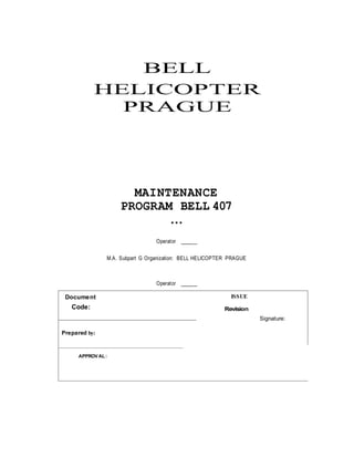 BELL
HELICOPTER
PRAGUE
MAINTENANCE
PROGRAM BELL 407
…
Operator ______
M.A. Subpart G Organization: BELL HELICOPTER PRAGUE
Operator ______
Document
Code:
ISSUE
Revision
Signature:
Prepared by:
APPROVAL:
 