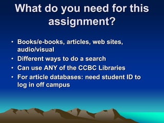 What do you need for this
assignment?
• Books/e-books, articles, web sites,
audio/visual
• Different ways to do a search
• Can use ANY of the CCBC Libraries
• For article databases: need student ID to
log in off campus
 