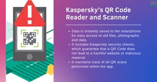 Kaspersky’s QR Code
Reader and Scanner
Data is instantly saved to the smartphone
for easy access to old files, photographs,
and data.
It includes Kaspersky security checks,
which guarantee that a QR Code does
not lead to a harmful website or malicious
material.
It maintains track of all QR scans
performed within the app.
 