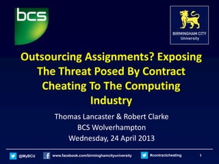 @MyBCU www.facebook.com/birminghamcityuniversity #contractcheating 1
Outsourcing Assignments? Exposing
The Threat Posed By Contract
Cheating To The Computing
Industry
Thomas Lancaster & Robert Clarke
BCS Wolverhampton
Wednesday, 24 April 2013
 