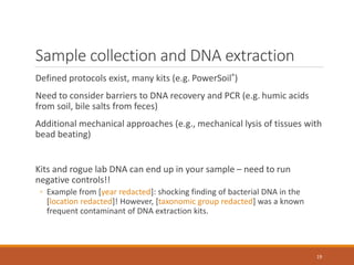 Sample collection and DNA extraction
Defined protocols exist, many kits (e.g. PowerSoil®)
Need to consider barriers to DNA recovery and PCR (e.g. humic acids
from soil, bile salts from feces)
Additional mechanical approaches (e.g., mechanical lysis of tissues with
bead beating)
Kits and rogue lab DNA can end up in your sample – need to run
negative controls!!
◦ Example from [year redacted]: shocking finding of bacterial DNA in the
[location redacted]! However, [taxonomic group redacted] was a known
frequent contaminant of DNA extraction kits.
19
 