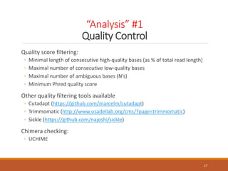 “Analysis” #1
Quality Control
27
Quality score filtering:
◦ Minimal length of consecutive high-quality bases (as % of total read length)
◦ Maximal number of consecutive low-quality bases
◦ Maximal number of ambiguous bases (N’s)
◦ Minimum Phred quality score
Other quality filtering tools available
◦ Cutadapt (https://github.com/marcelm/cutadapt)
◦ Trimmomatic (http://www.usadellab.org/cms/?page=trimmomatic)
◦ Sickle (https://github.com/najoshi/sickle)
Chimera checking:
◦ UCHIME
 
