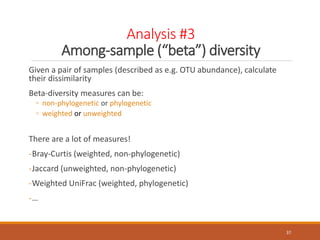 Analysis #3
Among-sample (“beta”) diversity
Given a pair of samples (described as e.g. OTU abundance), calculate
their dissimilarity
Beta-diversity measures can be:
◦ non-phylogenetic or phylogenetic
◦ weighted or unweighted
There are a lot of measures!
-Bray-Curtis (weighted, non-phylogenetic)
-Jaccard (unweighted, non-phylogenetic)
-Weighted UniFrac (weighted, phylogenetic)
-…
37
 