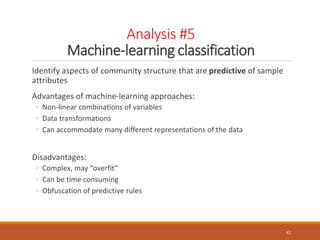 Analysis #5
Machine-learning classification
Identify aspects of community structure that are predictive of sample
attributes
Advantages of machine-learning approaches:
◦ Non-linear combinations of variables
◦ Data transformations
◦ Can accommodate many different representations of the data
Disadvantages:
◦ Complex, may “overfit”
◦ Can be time consuming
◦ Obfuscation of predictive rules
42
 