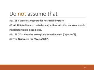 Do not assume that
#1: 16S is an effective proxy for microbial diversity.
#2: All 16S studies are created equal, with results that are comparable.
#3: Rarefaction is a good idea.
#4: 16S OTUs describe ecologically cohesive units (“species”?).
#5: The 16S tree is the “Tree of Life”.
47
 