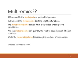 Multi-omics??
16S can profile the biodiversity of a microbial sample…
But we need the metagenome to shine a light on function…
The metatranscriptome tells us what is expressed under specific
conditions…
And the metaproteome can quantify the relative abundance of different
enzymes…
While the metametabolome focuses on the products of metabolism.
What do we really need?
57
 