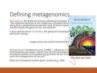 Defining metagenomics
Microbiome: Attributed to Joshua Lederberg by Hooper and Gordon (2001):
“the collective genome of our indigenous microbes (microflora), the idea
being that a comprehensive genetic view of Homo sapiens as a life-form
should include the genes in our microbiome”
Is also used to mean microbiota, the group of microorganisms found in a
particular setting
(usage varies: be careful and precise!)
Metagenome: Handelsman et al. (1998) “…advances in molecular biology
and eukaryotic genomics, which have laid the groundwork for cloning and
functional analysis of the collective genomes of soil microflora, which we
term the metagenome of the soil.”
Does not encompass marker-gene surveys (e.g., 16S)
This report says it does.
6
 