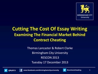 Cutting The Cost Of Essay Writing
Examining The Financial Market Behind
Contract Cheating
Thomas Lancaster & Robert Clarke
Birmingham City University
RESCON 2013
Tuesday 17 December 2013
@MyBCU

www.facebook.com/birminghamcityuniversity

#contractcheating

1

 
