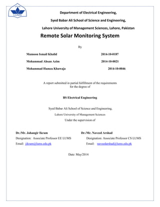 Department of Electrical Engineering,
Syed Babar Ali School of Science and Engineering,
Lahore University of Management Sciences, Lahore, Pakistan
Remote Solar Monitoring System
By
Mamoon Ismail Khalid 2014-10-0187
Mohammad Ahsan Azim 2014-10-0021
Mohammad Hamza Khawaja 2014-10-0046
A report submitted in partial fulfillment of the requirements
for the degree of
BS Electrical Engineering
Syed Babar Ali School of Science and Engineering,
Lahore University of Management Sciences
Under the supervision of
Dr./Mr. Jahangir Ikram Dr./Mr. Naveed Arshad
Designation: Associate Professor EE LUMS Designation: Associate Professor CS LUMS
Email: jikram@lums.edu.pk Email: naveedarshad@lums.edu.pk
Date: May/2014
 