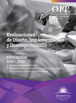Evaluaciones
de Diseño, Implementación
y Desempeño (DID)
Una herramienta para la mejora continua de los servicios públicos
Oficina de Planeamiento
y Presupuesto
eDUCACIÓN
2014 – 2015
Programa Uruguay Estudia (PUE)
Programa Nacional de Educación y Trabajo-Centros Educativos
de Capacitación y Producción (PNET-CECAP)
 