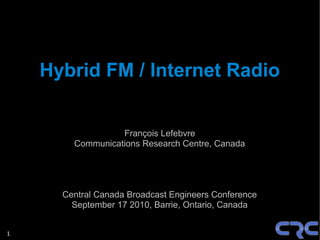 Hybrid FM / Internet Radio


                  François Lefebvre
        Communications Research Centre, Canada




      Central Canada Broadcast Engineers Conference
        September 17 2010, Barrie, Ontario, Canada


1
 