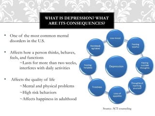 • One of the most common mental
disorders in the U.S.
• Affects how a person thinks, behaves,
feels, and functions
~Lasts for more than two weeks,
interferes with daily activities
• Affects the quality of life
~Mental and physical problems
~High risk behaviors
~Affects happiness in adulthood
WHAT IS DEPRESSION? WHAT
ARE ITS CONSEQUENCES?
Source: ACT counseling
 