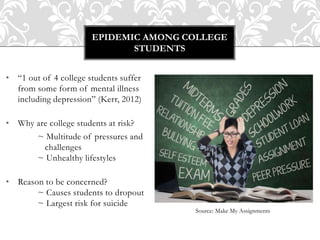 • “1 out of 4 college students suffer
from some form of mental illness
including depression” (Kerr, 2012)
• Why are college students at risk?
~ Multitude of pressures and
challenges
~ Unhealthy lifestyles
• Reason to be concerned?
~ Causes students to dropout
~ Largest risk for suicide
EPIDEMIC AMONG COLLEGE
STUDENTS
Source: Make My Assignments
 