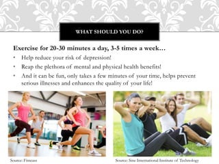 Exercise for 20-30 minutes a day, 3-5 times a week…
• Help reduce your risk of depression!
• Reap the plethora of mental and physical health benefits!
• And it can be fun, only takes a few minutes of your time, helps prevent
serious illnesses and enhances the quality of your life!
WHAT SHOULD YOU DO?
Source: Fitneass Source: Sine International Institute of Technology
 