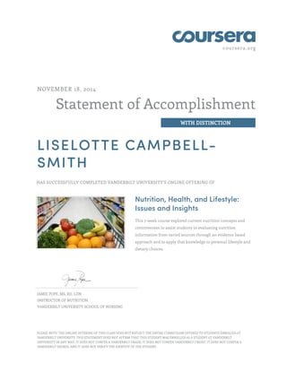 coursera.org
Statement of Accomplishment
WITH DISTINCTION
NOVEMBER 18, 2014
LISELOTTE CAMPBELL-
SMITH
HAS SUCCESSFULLY COMPLETED VANDERBILT UNIVERSITY'S ONLINE OFFERING OF
Nutrition, Health, and Lifestyle:
Issues and Insights
This 7-week course explored current nutrition concepts and
controversies to assist students in evaluating nutrition
information from varied sources through an evidence based
approach and to apply that knowledge to personal lifestyle and
dietary choices.
JAMIE POPE, MS, RD, LDN
INSTRUCTOR OF NUTRITION
VANDERBILT UNIVERSITY SCHOOL OF NURSING
PLEASE NOTE: THE ONLINE OFFERING OF THIS CLASS DOES NOT REFLECT THE ENTIRE CURRICULUM OFFERED TO STUDENTS ENROLLED AT
VANDERBILT UNIVERSITY. THIS STATEMENT DOES NOT AFFIRM THAT THIS STUDENT WAS ENROLLED AS A STUDENT AT VANDERBILT
UNIVERSITY IN ANY WAY. IT DOES NOT CONFER A VANDERBILT GRADE; IT DOES NOT CONFER VANDERBILT CREDIT; IT DOES NOT CONFER A
VANDERBILT DEGREE; AND IT DOES NOT VERIFY THE IDENTITY OF THE STUDENT.
 
