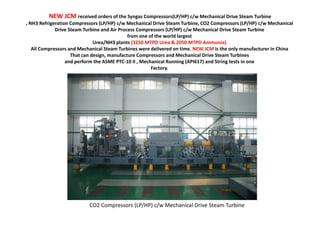 NEW JCM received orders of the Syngas Compressors(LP/HP) c/w Mechanical Drive Steam Turbine
, NH3 Refrigeration Compressors (LP/HP) c/w Mechanical Drive Steam Turbine, CO2 Compressors (LP/HP) c/w Mechanical
Drive Steam Turbine and Air Process Compressors (LP/HP) c/w Mechanical Drive Steam Turbine
from one of the world largest
Urea/NH3 plants (3250 MTPD Urea & 2050 MTPD Ammonia).
All Compressors and Mechanical Steam Turbines were delivered on time. NEW JCM is the only manufacturer in China
That can design, manufacture Compressors and Mechanical Drive Steam Turbines
and perform the ASME PTC-10 II , Mechanical Running (API617) and String tests in one
Factory.
CO2 Compressors (LP/HP) c/w Mechanical Drive Steam Turbine
 