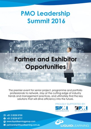 The premier event for senior project, programme and portfolio
professionals to network, stay at the cutting edge of industry
trends and management practices, and ultimately find the key
solutions that will drive efficiency into the future.
PROUDLY SUPPORTED BY:
PMO Leadership
Summit 2016
+61 2 8239 9777
www.liquidlearninggroup.com
partnership@liquidlearning.com.au
+61 2 8239 9700
Partner and Exhibitor
Opportunities
Sydney
16th & 17th August 2016
Wellington
15th & 16th June 2016
 