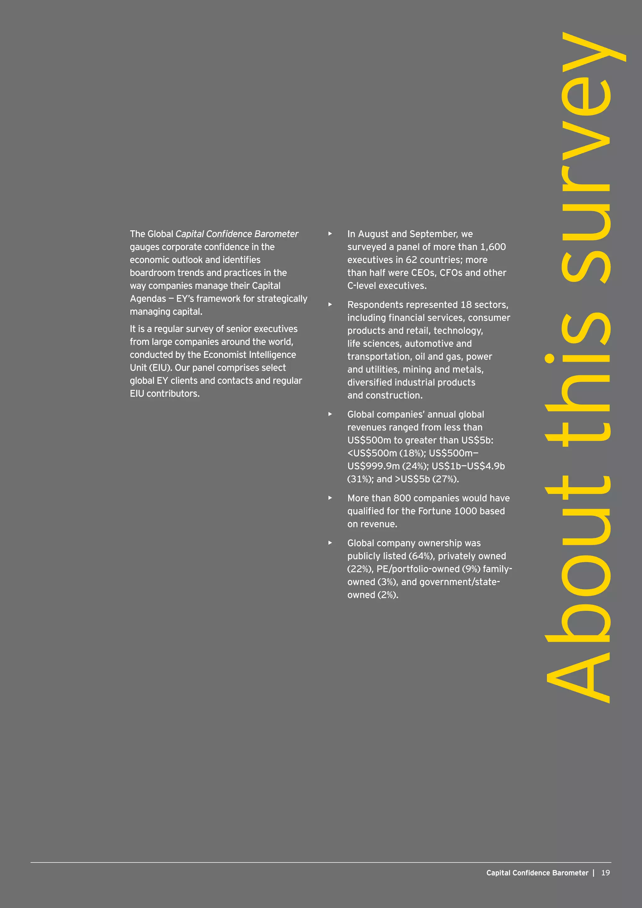 19Capital Confidence Barometer |Capital Confidence Barometer |
•	 In August and September, we
surveyed a panel of more than 1,600
executives in 62 countries; more
than half were CEOs, CFOs and other
C-level executives.
•	 Respondents represented 18 sectors,
including financial services, consumer
products and retail, technology,
life sciences, automotive and
transportation, oil and gas, power
and utilities, mining and metals,
diversified industrial products
and construction.
•	 Global companies’ annual global
revenues ranged from less than
US$500m to greater than US$5b:
US$500m (18%); US$500m—
US$999.9m (24%); US$1b—US$4.9b
(31%); and US$5b (27%).
•	 More than 800 companies would have
qualified for the Fortune 1000 based
on revenue.
•	 Global company ownership was
publicly listed (64%), privately owned
(22%), PE/portfolio-owned (9%) family-
owned (3%), and government/state-
owned (2%).
19Capital Confidence Barometer |
The Global Capital Confidence Barometer
gauges corporate confidence in the
economic outlook and identifies
boardroom trends and practices in the
way companies manage their Capital
Agendas — EY’s framework for strategically
managing capital.
It is a regular survey of senior executives
from large companies around the world,
conducted by the Economist Intelligence
Unit (EIU). Our panel comprises select
global EY clients and contacts and regular
EIU contributors.
Aboutthissurvey
 
