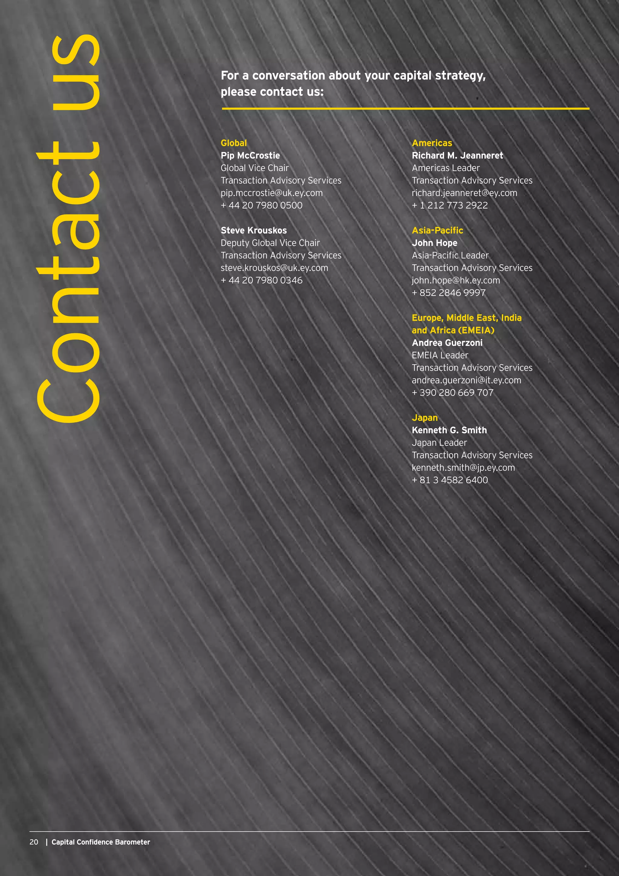 20 | Capital Confidence Barometer20 | Capital Confidence Barometer
Global
Pip McCrostie
Global Vice Chair
Transaction Advisory Services
pip.mccrostie@uk.ey.com
+ 44 20 7980 0500
Steve Krouskos
Deputy Global Vice Chair
Transaction Advisory Services
steve.krouskos@uk.ey.com
+ 44 20 7980 0346
Contactus For a conversation about your capital strategy,
please contact us:
Americas
Richard M. Jeanneret
Americas Leader
Transaction Advisory Services
richard.jeanneret@ey.com
+ 1 212 773 2922
Asia-Pacific
John Hope
Asia-Pacific Leader
Transaction Advisory Services
john.hope@hk.ey.com
+ 852 2846 9997
Europe, Middle East, India
and Africa (EMEIA)
Andrea Guerzoni
EMEIA Leader
Transaction Advisory Services
andrea.guerzoni@it.ey.com
+ 390 280 669 707
Japan
Kenneth G. Smith
Japan Leader
Transaction Advisory Services
kenneth.smith@jp.ey.com
+ 81 3 4582 6400
 