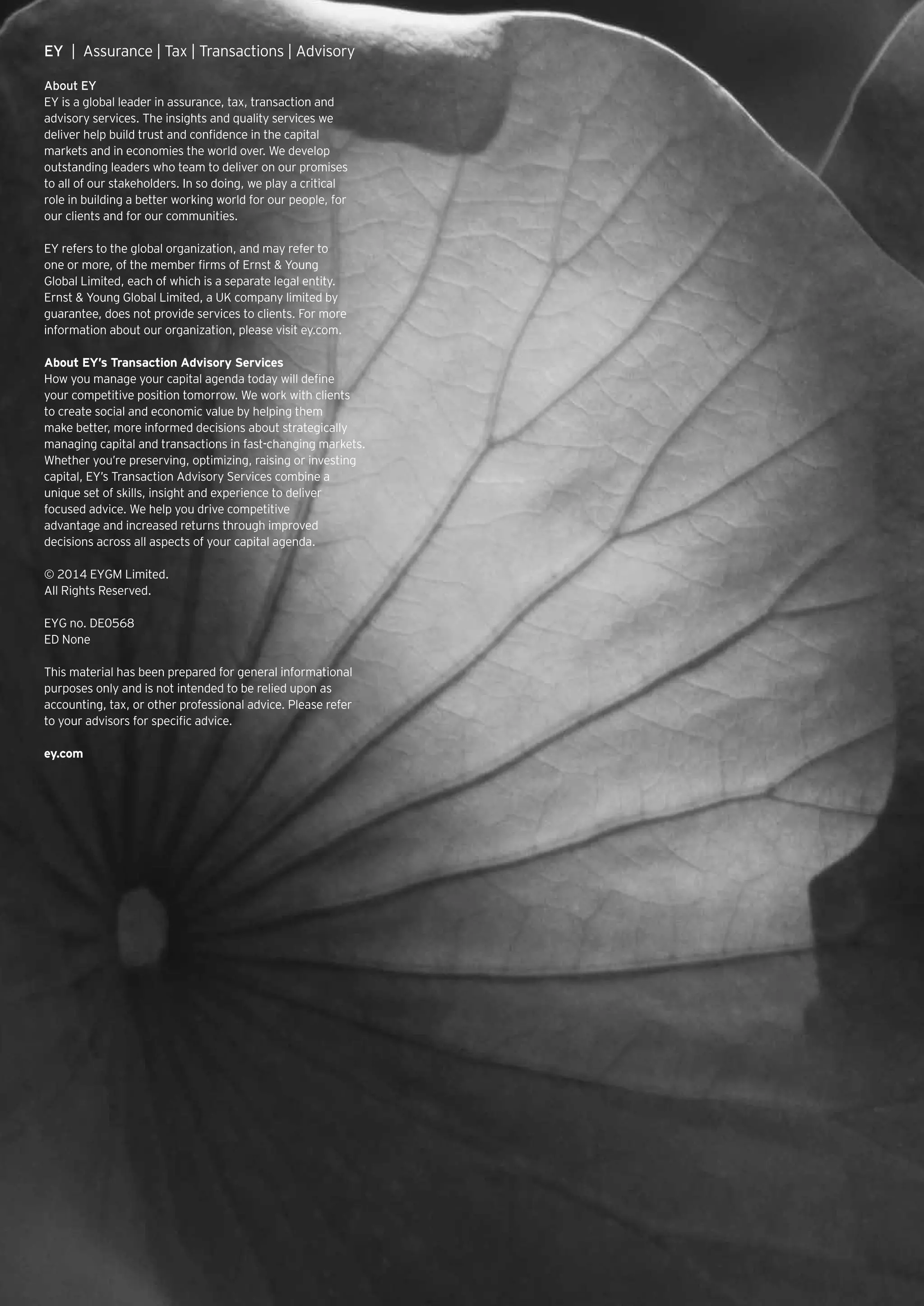 EY | Assurance | Tax | Transactions | Advisory
About EY
EY is a global leader in assurance, tax, transaction and
advisory services. The insights and quality services we
deliver help build trust and confidence in the capital
markets and in economies the world over. We develop
outstanding leaders who team to deliver on our promises
to all of our stakeholders. In so doing, we play a critical
role in building a better working world for our people, for
our clients and for our communities.
EY refers to the global organization, and may refer to
one or more, of the member firms of Ernst  Young
Global Limited, each of which is a separate legal entity.
Ernst  Young Global Limited, a UK company limited by
guarantee, does not provide services to clients. For more
information about our organization, please visit ey.com.
About EY’s Transaction Advisory Services
How you manage your capital agenda today will define
your competitive position tomorrow. We work with clients
to create social and economic value by helping them
make better, more informed decisions about strategically
managing capital and transactions in fast-changing markets.
Whether you’re preserving, optimizing, raising or investing
capital, EY’s Transaction Advisory Services combine a
unique set of skills, insight and experience to deliver
focused advice. We help you drive competitive
advantage and increased returns through improved
decisions across all aspects of your capital agenda.
© 2014 EYGM Limited.
All Rights Reserved.
EYG no. DE0568
ED None
This material has been prepared for general informational
purposes only and is not intended to be relied upon as
accounting, tax, or other professional advice. Please refer
to your advisors for specific advice.
ey.com
 