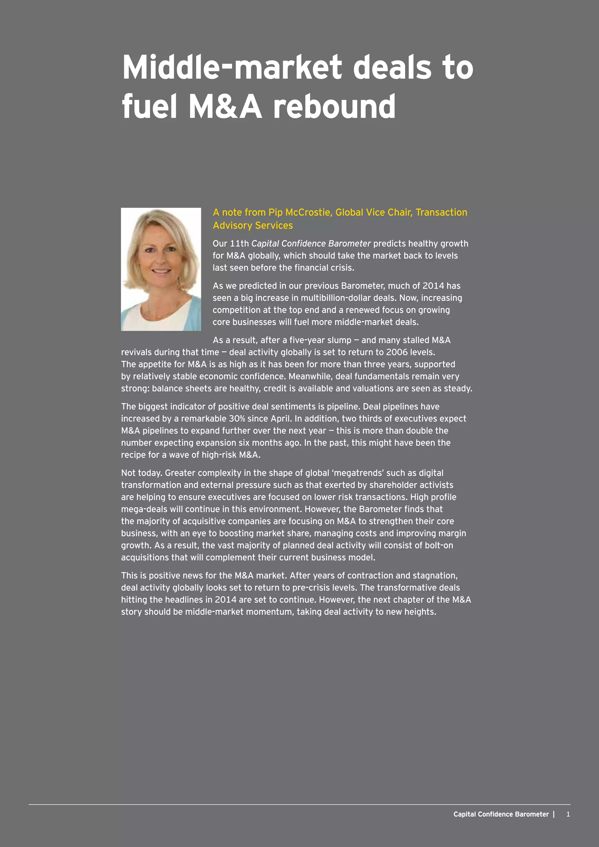 1Capital Confidence Barometer |
Middle-market deals to 
fuel M&A rebound
A note from Pip McCrostie, Global Vice Chair, Transaction
Advisory Services
Our 11th Capital Confidence Barometer predicts healthy growth
for M&A globally, which should take the market back to levels
last seen before the financial crisis.
As we predicted in our previous Barometer, much of 2014 has
seen a big increase in multibillion-dollar deals. Now, increasing
competition at the top end and a renewed focus on growing
core businesses will fuel more middle-market deals.
As a result, after a five-year slump — and many stalled M&A
revivals during that time — deal activity globally is set to return to 2006 levels.
The appetite for M&A is as high as it has been for more than three years, supported
by relatively stable economic confidence. Meanwhile, deal fundamentals remain very
strong: balance sheets are healthy, credit is available and valuations are seen as steady.
The biggest indicator of positive deal sentiments is pipeline. Deal pipelines have
increased by a remarkable 30% since April. In addition, two thirds of executives expect
M&A pipelines to expand further over the next year — this is more than double the
number expecting expansion six months ago. In the past, this might have been the
recipe for a wave of high-risk M&A.
Not today. Greater complexity in the shape of global ‘megatrends’ such as digital
transformation and external pressure such as that exerted by shareholder activists
are helping to ensure executives are focused on lower risk transactions. High profile
mega-deals will continue in this environment. However, the Barometer finds that
the majority of acquisitive companies are focusing on M&A to strengthen their core
business, with an eye to boosting market share, managing costs and improving margin
growth. As a result, the vast majority of planned deal activity will consist of bolt-on
acquisitions that will complement their current business model.
This is positive news for the M&A market. After years of contraction and stagnation,
deal activity globally looks set to return to pre-crisis levels. The transformative deals
hitting the headlines in 2014 are set to continue. However, the next chapter of the M&A
story should be middle-market momentum, taking deal activity to new heights.
 
