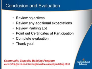 • Review objectives
• Review any additional expectations
• Review Parking Lot
• Point out Certificates of Participation
• Complete evaluation
• Thank you!
Conclusion and Evaluation
Community Capacity Building Program
www.intrd.gov.nl.ca/intrd/regionaldev/capacitybuilding.html
 