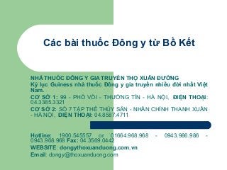 Các bài thuốc Đông y từ Bồ Kết

NHÀ THUỐC ĐÔNG Y GIA TRUYỀN THỌ XUÂN ĐƯỜNG
Kỷ lục Guiness nhà thuốc Đông y gia truyền nhiều đời nhất Việt
Nam.
CƠ SỞ 1: 99 - PHỐ VỒI - THƯỜNG TÍN - HÀ NỘI, ĐIỆN THOẠI:
04.3385.3321
CƠ SỞ 2: SỐ 7 TẬP THỂ THỦY SẢN - NHÂN CHÍNH THANH XUÂN
- HÀ NỘI, ĐIỆN THOẠI: 04.8587.4711

Hotline: 1900.545557 or 01664.968.968
0943.968.968 Fax: 04.3569.0442
WEBSITE: dongythoxuanduong.com.vn
Email: dongy@thoxuanduong.com

-

0943.986.986

-

 