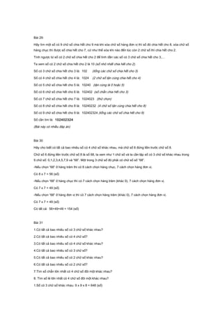 Bài 29:
Hãy tìm một số có 9 chữ số chia hết cho 9 mà khi xóa chữ số hàng đơn vị thì số đó chia hết cho 8, xóa chữ số
hàng chục thì được số chia hết cho 7, cứ như thế xóa khi nào đến lúc còn 2 chữ số thì chia hết cho 2.
Tính ngược từ số có 2 chữ số chia hết cho 2 để tính dần các số có 3 chữ số chia hết cho 3,…
Ta xem số có 2 chữ số chia hết cho 2 là 10 (số nhỏ nhất chia hết cho 2).
Số có 3 chữ số chia hết cho 3 là: 102 (tổng các chữ số chia hết cho 3)
Số có 4 chữ số chia hết cho 4 là: 1024 (2 chữ số tận cùng chia hết cho 4)
Số có 5 chữ số chia hết cho 5 là: 10240 (tận cùng là 0 hoặc 5)
Số có 6 chữ số chia hết cho 6 là: 102402 (số chẵn chia hết cho 3)
Số có 7 chữ số chia hết cho 7 là: 1024023 (thử chọn)
Số có 8 chữ số chia hết cho 8 là: 10240232 (4 chữ số tận cùng chia hết cho 8)
Số có 9 chữ số chia hết cho 9 là: 102402324 (tổng các chữ số chia hết cho 9)
Số cần tìm là: 102402324
(Bài này có nhiều đáp án)
Bài 30
Hãy cho biết có tất cả bao nhiêu số có 4 chữ số khác nhau, mà chữ số 6 đứng liền trước chữ số 8.
Chữ số 6 đứng liền trước chữ số 8 là số 68, ta xem như 1 chữ số và ta cần lập số có 3 chữ số khác nhau trong
9 chữ số: 0,1,2,3,4,5,7,9 và “68”. Một trong 3 chữ số đó phải có chữ số số “68”.
-Nếu chọn “68” ở hàng trăm thì có 8 cách chọn hàng chục, 7 cách chọn hàng đơn vị.
Có 8 x 7 = 56 (số)
-Nếu chọn “68” ở hàng chục thì có 7 cách chọn hàng trăm (khác 0), 7 cách chọn hàng đơn vị.
Có 7 x 7 = 49 (số)
-Nếu chọn “68” ở hàng đơn vị thì có 7 cách chọn hàng trăm (khác 0), 7 cách chọn hàng đơn vị.
Có 7 x 7 = 49 (số)
Có tất cả: 56+49+49 = 154 (số)
Bài 31
1.Có tất cả bao nhiêu số có 3 chữ số khác nhau?
2.Có tất cả bao nhiêu số có 4 chữ số?
3.Có tất cả bao nhiêu số có 4 chữ số khác nhau?
4.Có tất cả bao nhiêu số có 3 chữ số?
5.Có tất cả bao nhiêu số có 2 chữ số khác nhau?
6.Có tất cả bao nhiêu số có 2 chữ số?
7.Tìm số chẵn lớn nhất có 4 chữ số đôi một khác nhau?
8. Tìm số lẻ lớn nhất có 4 chữ số đôi một khác nhau?
1.Số có 3 chữ số khác nhau: 9 x 9 x 8 = 648 (số)
 