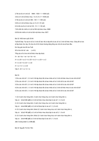 2.Tất cả số có 4 chữ số: 9999 - 1000 + 1 = 9000 (số)
3.Só có 4 chữ số khác nhau: 9 x 9 x 8 x 7 = 4536 (số)
4.Tất cả số có 3 chữ số; 999 - 100 + 1 = 900 (số)
5.Số có 2 chữ số khác nhau có: 9 x 9 = 81 (số)
6.Có tất cả số có 2 chữ số: 99 - 10 + 1 = 90 (số)
7.Số chẵn lớn nhất có 4 chữ số đôi một khác nhau: 9988
8.Số lẻ lớn nhất có 4 chữ số đôi một khác nhau: 9977
Bài 32: HSG toàn quốc 93-94
Tuất đố Giáp: Tại sao từ số có 3 chữ sỗ abc nếu ta lập tất cả các số có 2 chữ số khác nhau. Cộng tất cả các
số lập được như vậy, rồi chia cho 22 thì được thương bằng tổng các chữ số của số ban đầu.
Em hãy giải câu đố của Tuất.
Số có ba chữ số: abc ( a # 0)
Tổng các số có hai chữ số khác nhau lập được:
A = ab + ba + ac + ca + bc + cb
A = a x 20 + a x 2 + b x 20 + b x 2 + c x 20 + c x 2
A = a x 22 + b x 22 + c x 22
A = ( a + b + c ) x 22
Vậy A : 22 = ( a + b + c)
Bài 33:
1.Cho các chữ số 1, 3, 6 và 8. Hỏi lập được tất cả bao nhiêu số có 3 chữ số khác nhau từ các chữ số đó?
2.Cho các chữ số 1, 3, 6 và 8. Hỏi lập được tất cả bao nhiêu số có 3 chữ số từ các chữ số đó?
3.Cho các chữ số 0, 3, 6 và 9. Hỏi lập được tất cả bao nhiêu số có 3 chữ số từ các chữ số đó?
4.Cho các chữ số 0, 1, 6 và 8. Hỏi lập được tất cả bao nhiêu số có 3 chữ số khác nhau từ các chữ số đó?
5.Cho các chữ số 0, 1, 6 và 8. Hỏi lập được tất cả bao nhiêu số có 3 chữ số từ các chữ số đó?
1-.Có 4 cách chọn hàng trăm; 3 cách chọn hàng chục và 2 cách chọn hàng đơn vị.
Vậy có: 4x3x2=24 (số) có 3 chữ số khác nhau được lập từ các số 1, 3, 6 và 8.
2-.Có 4 cách chọn hàng trăm; 4 cách chọn hàng chục và 4 cách chọn hàng đơn vị.
Vậy có: 4x4x4=64 (số) có 3 chữ số được lập từ các số 1, 3, 6 và 8.
4-.Có 3 cách chọn hàng trăm (khác 0); 3 cách chọn hàng chục và 2 cách chọn hàng đơn vị.
Vậy có: 3x3x2=18 (số) có 3 chữ số khác nhau được lập từ các số 0, 1, 6 và 8
5-.Có 3 cách chọn hàng trăm (khác 0); 4 cách chọn hàng chục và 4 cách chọn hàng đơn vị.
Vậy có: 3x4x4=48 (số) có 3 chữ số được lập từ các số 0, 1, 6 và 8.
(Bài 3 tương tựbài 5, có 48 số).
Bài 34: Nguyễn Thị Kim Tiền
 