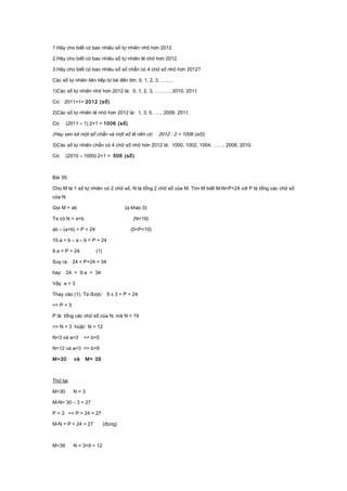 1.Hãy cho biết có bao nhiêu số tự nhiên nhỏ hơn 2012.
2.Hãy cho biết có bao nhiêu số tự nhiên lẻ nhỏ hơn 2012.
3.Hãy cho biết có bao nhiêu số số chẵn có 4 chữ số nhỏ hơn 2012?
Các số tự nhiên liên tiếp từ bé đến lớn: 0, 1, 2, 3, ……..
1)Các số tự nhiên nhỏ hơn 2012 là: 0, 1, 2, 3, ………, 2010, 2011
Có: 2011+1= 2012 (số)
2)Các số tự nhiên lẻ nhỏ hơn 2012 là: 1, 3, 5, …., 2009, 2011.
Có: (2011 – 1):2+1 = 1006 (số)
(Hay xen kẻ một số chẵn và một số lẻ nên có: 2012 : 2 = 1006 (số))
3)Các số tự nhiên chẵn có 4 chữ số nhỏ hơn 2012 là: 1000, 1002, 1004, ……, 2008, 2010.
Có: (2010 – 1000):2+1 = 506 (số)
Bài 35:
Cho M là 1 số tự nhiên có 2 chữ số, N là tổng 2 chữ số của M. Tìm M biết M-N=P+24 với P là tổng các chữ số
của N.
Gọi M = ab (a khác 0)
Ta có N = a+b (N<19)
ab – (a+b) = P + 24 (0<P<10)
10.a + b – a – b = P + 24
9.a = P + 24 (1)
Suy ra: 24 < P+24 < 34
hay 24 < 9.a < 34
Vậy a = 3
Thay vào (1). Ta được: 9 x 3 = P + 24
=> P = 3
P là tổng các chữ số của N, mà N < 19
=> N = 3 hoặc N = 12
N=3 và a=3 => b=0
N=12 và a=3 => b=9
M=30 và M= 39
Thử lại:
M=30 N = 3
M-N= 30 – 3 = 27
P = 3 => P + 24 = 27
M-N = P + 24 = 27 (đúng)
M=39 N = 3+9 = 12
 
