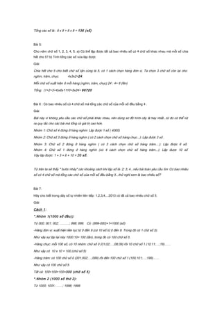 Tổng các số là : 9 x 8 + 8 x 8 = 136 (số)
Bài 5:
Cho năm chữ số 1, 2, 3, 4, 5. a) Có thể lập được tất cả bao nhiêu số có 4 chữ số khác nhau mà mỗi số chia
hết cho 5? b) Tính tổng các số vừa lập được
Giải
Chia hết cho 5 cho biết chữ số tận cùng là 5, có 1 cách chọn hàng đơn vị. Ta chọn 3 chữ số còn lại cho:
nghìn, trăm, chục. 4x3x2=24.
Mỗi chữ số xuất hiện ở mỗi hàng (nghìn, trăm, chục) 24 : 4= 6 (lần)
Tổng: (1+2+3+4)x6x1110+5x24= 66720
Bài 6 : Có bao nhiêu số có 4 chữ số mà tổng các chữ số của mỗi số đều bằng 4 .
Giải
Bài này vì không yêu cầu các chữ số phải khác nhau, nên dùng sơ đồ hình cây là hay nhất...từ đó có thể rút
ra quy tắc cho các bài mà tổng có giá trị cao hơn.
Nhóm 1: Chữ số 4 đứng ở hàng nghìn: Lập được 1 số ( 4000)
Nhóm 2: Chữ số 3 đứng ở hàng nghìn ( có 2 cách chọn chữ số hàng chục...): Lập được 3 số .
Nhóm 3: Chữ số 2 đứng ở hàng nghìn ( có 3 cách chọn chữ số hàng trăm....): Lập được 6 số.
Nhóm 4: Chữ số 1 đứng ở hàng nghìn (có 4 cách chọn chữ số hàng trăm...): Lập được 10 số
Vậy lập được: 1 + 3 + 6 + 10 = 20 số.
Từ trên ta sẽ thấy " bước nhảy" các khoảng cách khi lập số là: 2; 3; 4...nếu bài toán yêu cầu tìm Có bao nhiêu
số có 4 chữ số mà tổng các chữ số của mỗi số đều bằng 5...thử nghĩ xem là bao nhiêu số?
Bài 7:
Hãy cho biết trong dãy số tự nhiên liên tiếp: 1,2,3,4,...2013 có tất cả bao nhiêu chữ số 5.
Giải
Cách 1:
*.Nhóm 1(1000 số đầu)):
Từ 000; 001; 002; ………; 998; 999. Có (999-000)+1=1000 (số)
-Hàng đơn vị: xuất hiện liên tục từ 0 đến 9 (có 10 số từ 0 đến 9. Trong đó có 1 chữ số 5).
Như vậy sự lập lại này 1000:10= 100 (lần), trong đó có 100 chữ số 5.
-Hàng chục: mỗi 100 số, có 10 nhóm: chữ số 0 (01;02;…;08;09) rồi 10 chữ số 1 (10;11;…;19)……
Như vậy có 10 x 10 = 100 (chữ số 5)
-Hàng trăm: có 100 chữ số 0 (001;002;…;099) rồi đến 100 chữ số 1 (100;101;…;199)……
Như vậy có 100 chữ số 5.
Tất cả: 100+100+100=300 (chữ số 5)
*.Nhóm 2 (1000 số thứ 2):
Từ 1000; 1001; ……; 1998; 1999
 