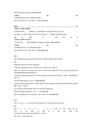 Phân tích tương tự ta cũng có: 300 chữ số 5
*.Nhóm còn lại:
Từ 2000 đến 2013 chỉ có 1 chữ số 5 ở 2005.
Tất cả các chữ số 5 là: 300 + 300 + 1 = 601 (chữ số 5)
Cách 2:
*.Nhóm 1(1000 số đầu)):
Từ 000; 001; 002; ………; 998; 999. Có (999-000)+1=1000 (số). Mỗi số có 3 chữ số.
Như vậy có 3 x 1000 = 3000 (chữ số) mà 10 chữ số (0; 1; …;8 ; 9)đều xuất hiện như nhau.
Vậy có 3000 : 10 = 300 (chữ số 5)
*.Nhóm 2(1000 số thứ 2):
Từ 1000; 1001; ……; 1998; 1999Phân tích tương tự ta cũng có: 300 chữ số 5.
*.Nhóm còn lại:
Từ 2000 đến 2013 chỉ có 1 chữ số 5 ở 2005.
Tất cả các chữ số 5 là: 300 + 300 + 1 = 601 (chữ số 5)
Bài 8:
Hãy cho biết trong dãy số tự nhiên liên tiếp 1,2,3....2009 có tất tất cả nhiêu chữ số 0.
Giải
Để giải bài này bạn nên xét các trường hợp :
*.Chữ số 0 đứng hàng đơn vị thì cứ 10 đơn vị có 1 chữ số 0. ( từ 1 đến 10)
2009 : 10 = 200 dư 9. Vì trong số dư 9 là dứ từ 1 đến 9 nên không có chữ số 0 nào trong số dư nên ta
được 200 chữ số 0 đứng hàng đơn vị.
*.Với chữ số 0 đứng hàng chục thì cứ 10 chục (100) chữ số 0 xuất hiện 10 lần (từ ...10 đến ...2009)(2009-9) :
100 = 20
Chữ số 0 đứng hàng chục : 20 x 10 = 200 (chữ số)
*.Chữ số 0 đứng hàng trăm thì cứ 10 trăm (1000) chữ số 0 xuất hiện 100 lần (từ 1000 đến 1999) mà (2009-
999) : 1000 = 1 (dư 10).
Dư 10, gồm các số từ 2000 đến 2009 có 10 chữ số 0 ở hàng trăm)
Số chữ số 0 đứng ở hàng trăm : 100 + 10 = 110 (chữ số)
Vậy từ 1 đến 2009 có số các chữ số 0 là : 200 + 200 + 110 = 510 (chữ số)
Bài 9:
Cho T = 2 x 2 x 2 x … x 2 x 2 (tích có 2013 thừa số 2). T có chũa số tận cùng là mấy ?
Giải
Cho T = 2 x 2 x 2 x … x 2 x 2 (tích có 2013 thừa số 2).
Tích có các thừa số đều là 2 coa tính chất sau:
Cứ 4 thừa số 2 có tích tận cùng lần lượt là 2 ; 4 ; 8 và 6
Mà 2013 : 4 = 503 (nhóm) dư 1.
 